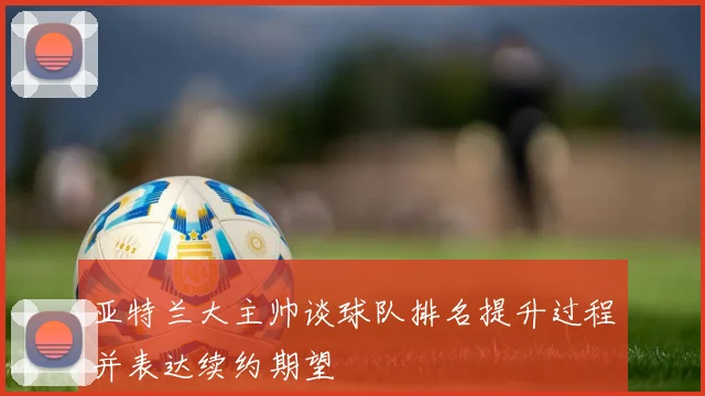 亚特兰大主帅谈球队排名提升过程并表达续约期望