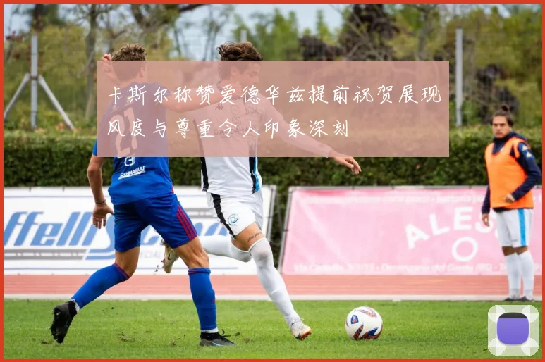 卡斯尔称赞爱德华兹提前祝贺展现风度与尊重令人印象深刻