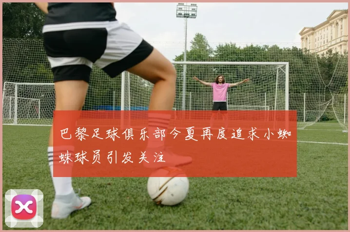 巴黎足球俱乐部今夏再度追求小蜘蛛球员引发关注