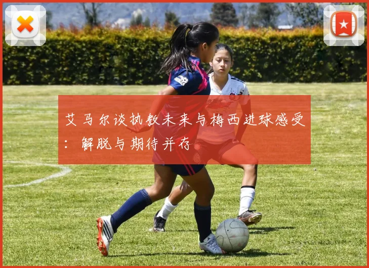 艾马尔谈执教未来与梅西进球感受：解脱与期待并存