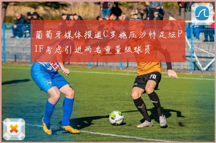 葡萄牙媒体报道C罗施压沙特足坛PIF考虑引进两名重量级球员