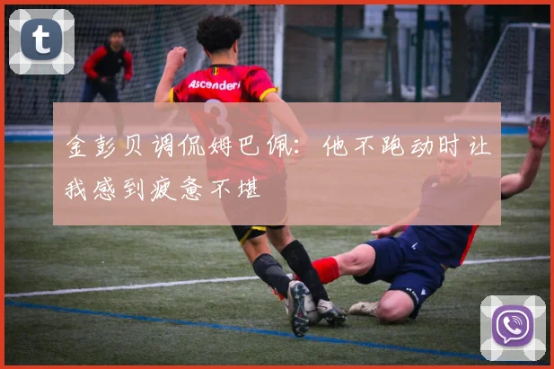 金彭贝调侃姆巴佩：他不跑动时让我感到疲惫不堪